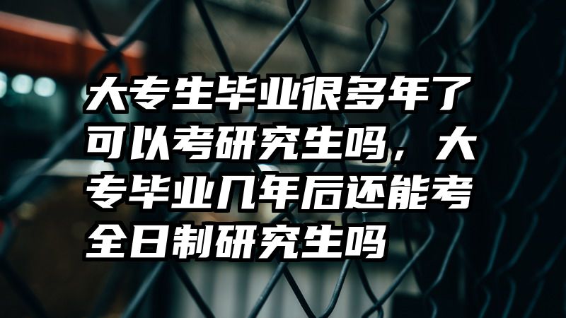 大专生毕业很多年了可以考研究生吗，大专毕业几年后还能考全日制研究生吗