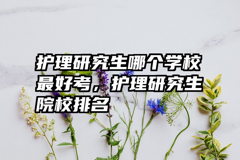 护理研究生哪个学校最好考,护理研究生院校排名