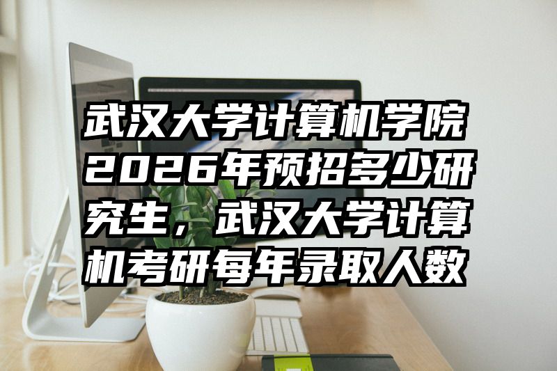 武汉大学计算机学院2026年预招多少研究生，武汉大学计算机考研每年录取人数