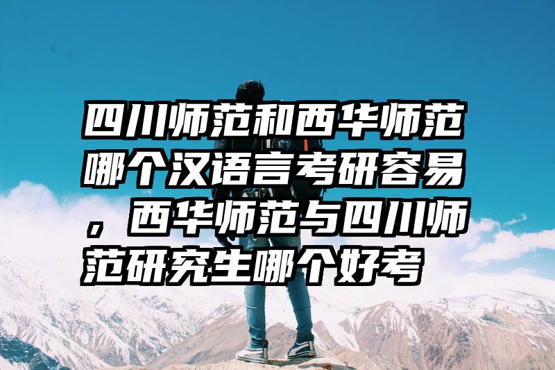 四川师范和西华师范哪个汉语言考研容易，西华师范与四川师范研究生哪个好考