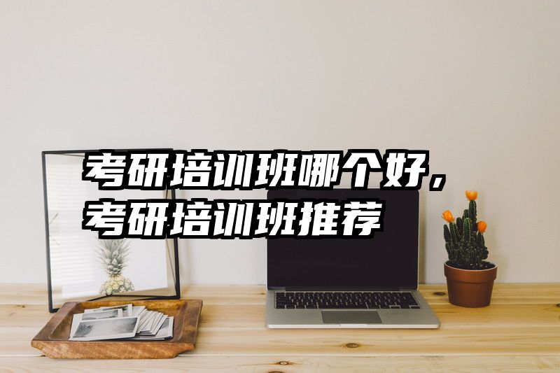 考研培训班哪个好，考研培训班推荐