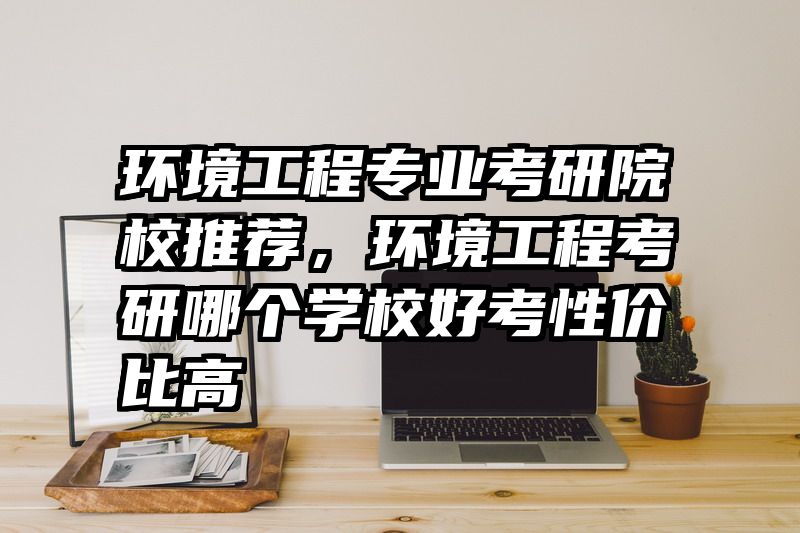 环境工程专业考研院校推荐,环境工程考研哪个学校好考性价比高