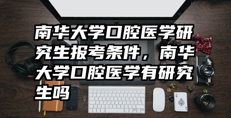 南华大学口腔医学研究生报考条件,南华大学口腔医学有研究生吗