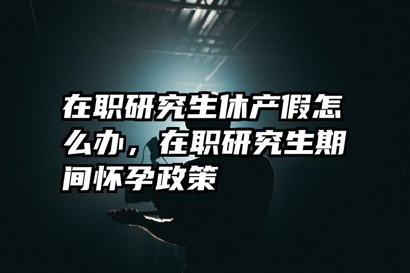 在职研究生休产假怎么办,在职研究生期间怀孕政策