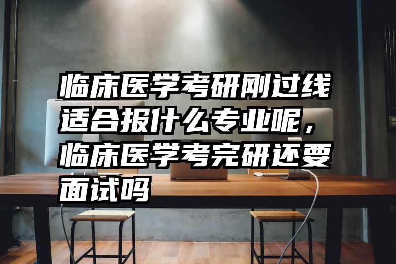 临床医学考研刚过线适合报什么专业呢，临床医学考完研还要面试吗