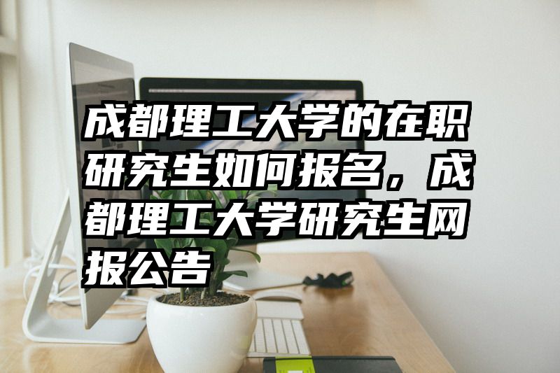成都理工大学的在职研究生如何报名,成都理工大学研究生网报公告