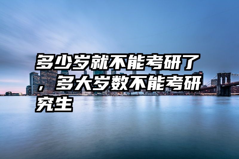 多少岁就不能考研了,多大岁数不能考研究生