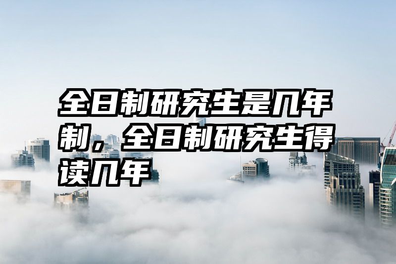 全日制研究生是几年制，全日制研究生得读几年