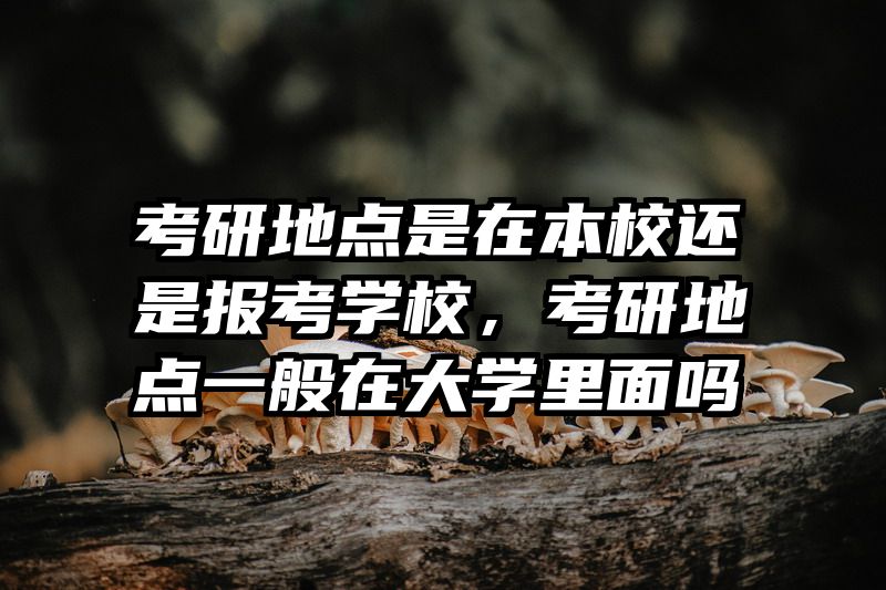 考研地点是在本校还是报考学校,考研地点一般在大学里面吗