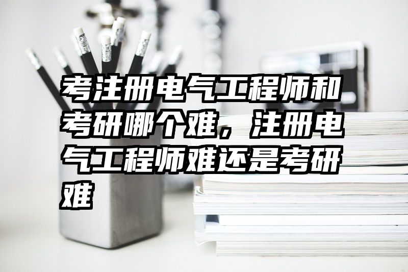 考注册电气工程师和考研哪个难,注册电气工程师难还是考研难