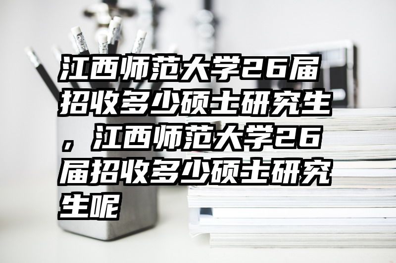 江西师范大学26届招收多少硕士研究生，江西师范大学26届招收多少硕士研究生呢