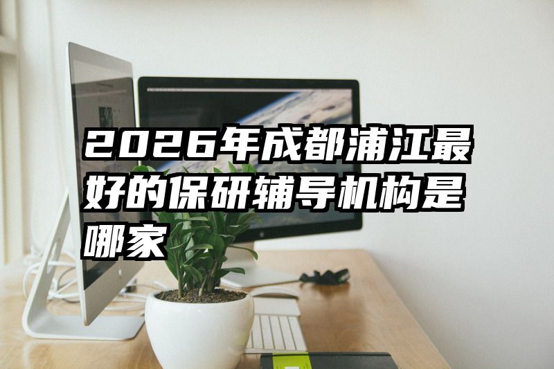 2026年成都浦江最好的保研辅导机构是哪家