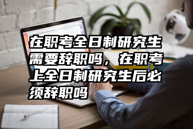 在职考全日制研究生需要辞职吗，在职考上全日制研究生后必须辞职吗
