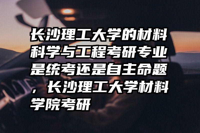 长沙理工大学的材料科学与工程考研专业是统考还是自主命题，长沙理工大学材料学院考研