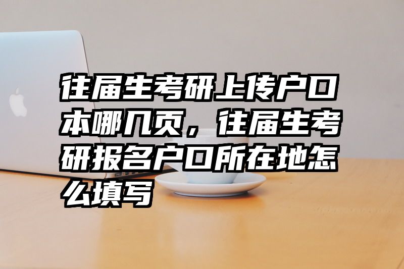 往届生考研上传户口本哪几页,往届生考研报名户口所在地怎么填写
