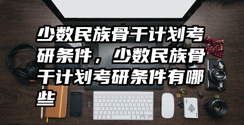 少数民族骨干计划考研条件，少数民族骨干计划考研条件有哪些