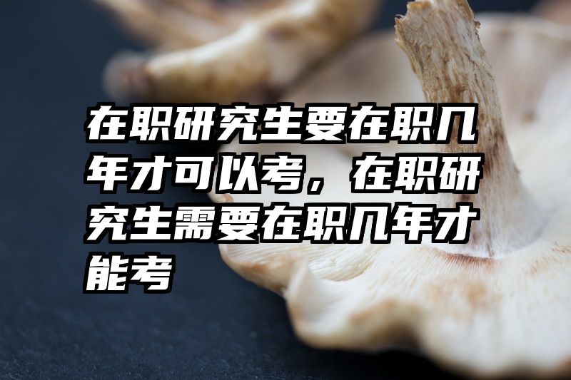 在职研究生要在职几年才可以考，在职研究生需要在职几年才能考