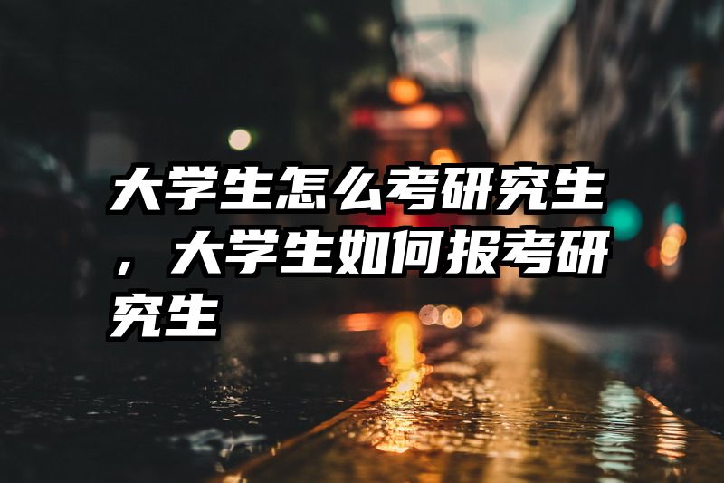 大学生怎么考研究生,大学生如何报考研究生