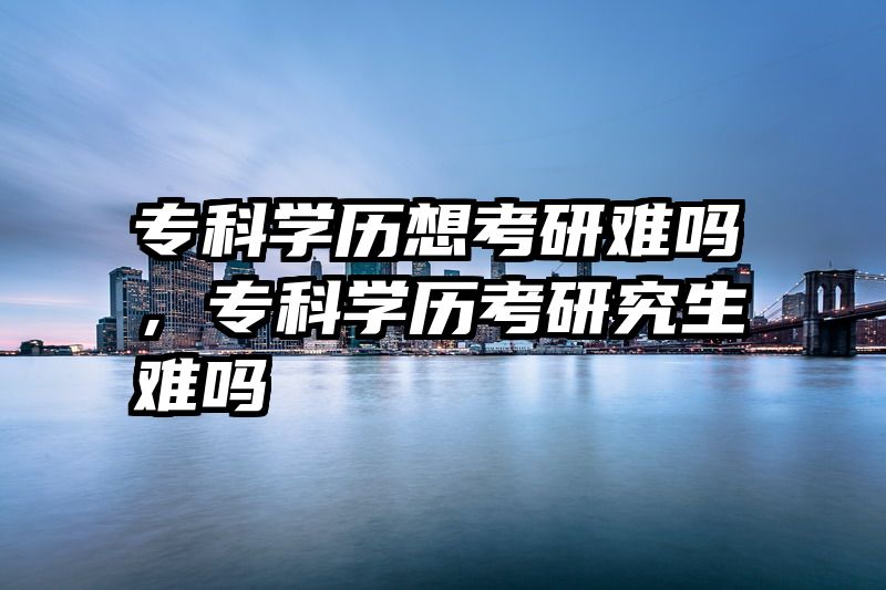 专科学历想考研难吗,专科学历考研究生难吗