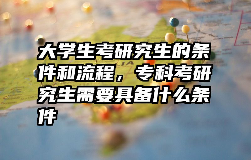 大学生考研究生的条件和流程,专科考研究生需要具备什么条件