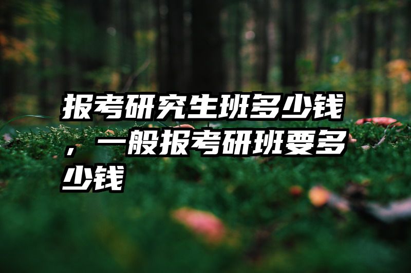 报考研究生班多少钱,一般报考研班要多少钱