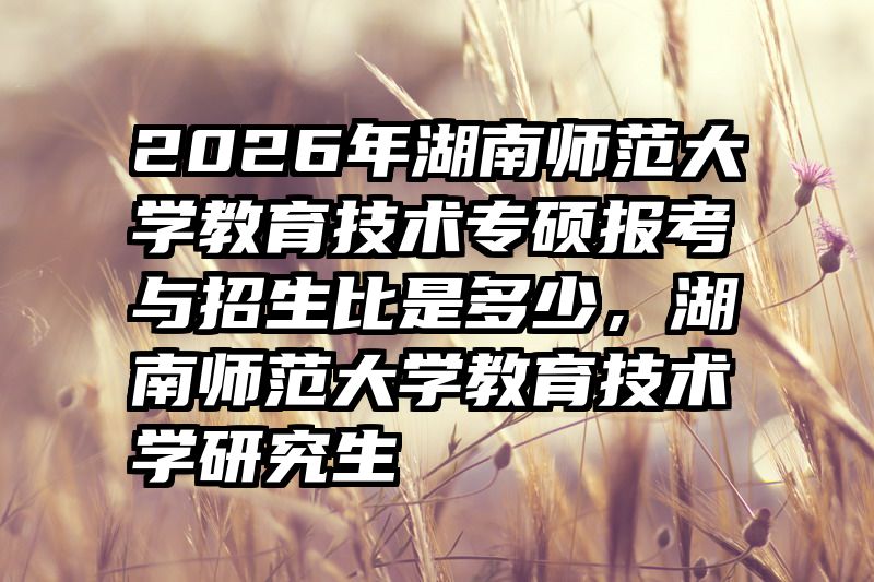 2026年湖南师范大学教育技术专硕报考与招生比是多少，湖南师范大学教育技术学研究生