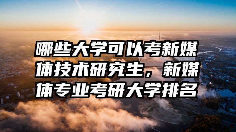 哪些大学可以考新媒体技术研究生,新媒体专业考研大学排名