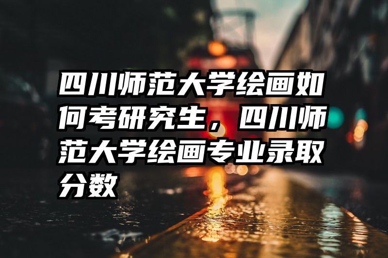四川师范大学绘画如何考研究生,四川师范大学绘画专业录取分数