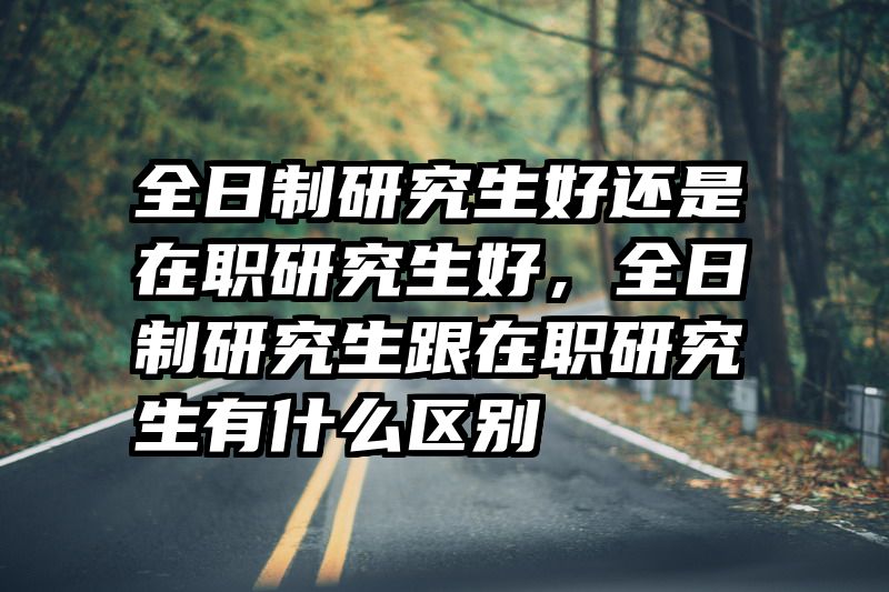 全日制研究生好还是在职研究生好，全日制研究生跟在职研究生有什么区别