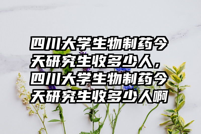 四川大学生物制药今天研究生收多少人,四川大学生物制药今天研究生收多少人啊