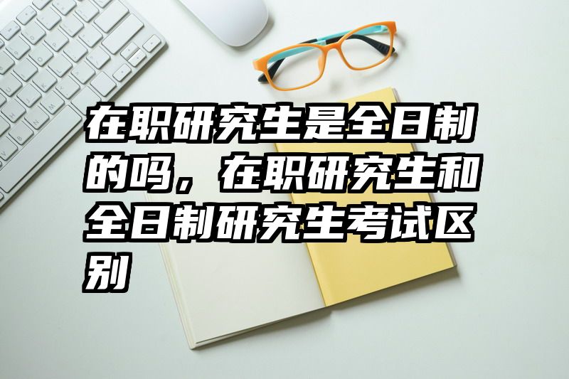 在职研究生是全日制的吗,在职研究生和全日制研究生考试区别