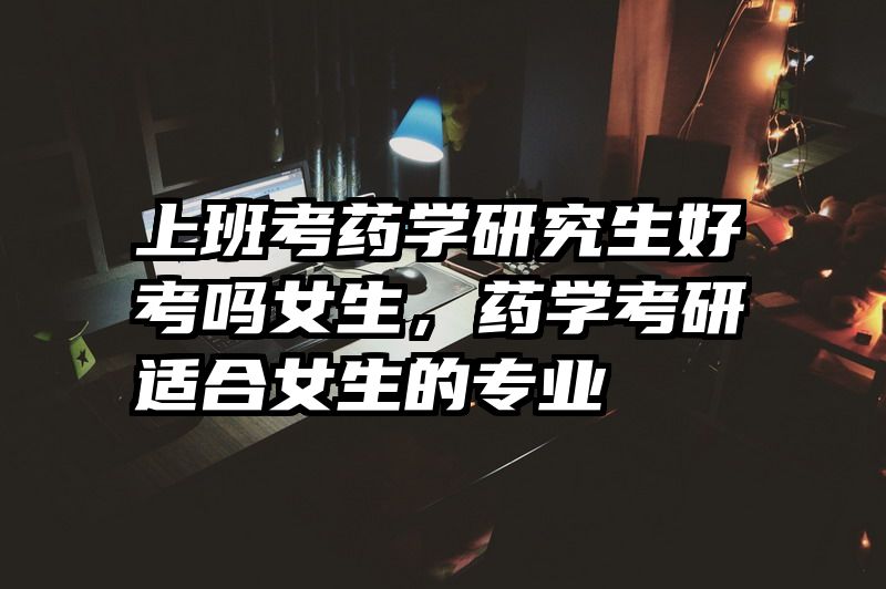 上班考药学研究生好考吗女生，药学考研适合女生的专业