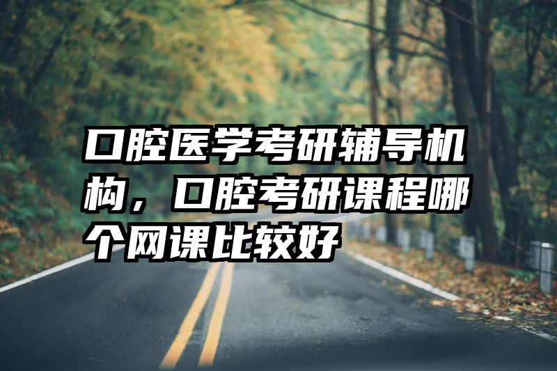 口腔医学考研辅导机构,口腔考研课程哪个网课比较好