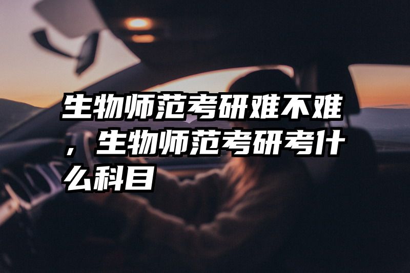生物师范考研难不难，生物师范考研考什么科目