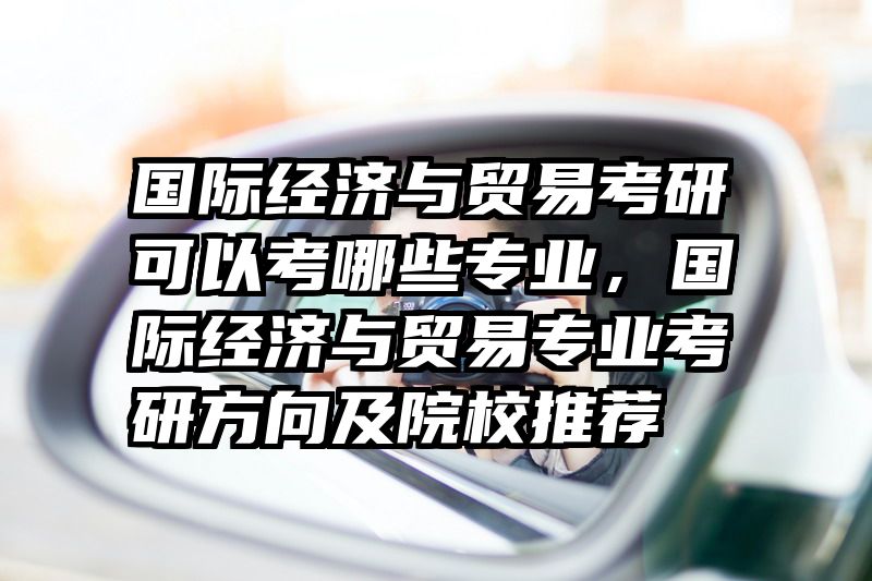 国际经济与贸易考研可以考哪些专业,国际经济与贸易专业考研方向及院校推荐
