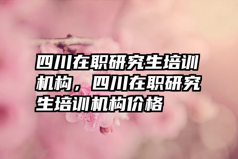四川在职研究生培训机构，四川在职研究生培训机构价格